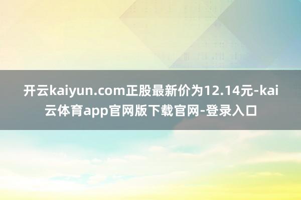 开云kaiyun.com正股最新价为12.14元-kai云体育app官网版下载官网-登录入口