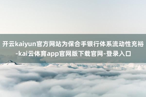 开云kaiyun官方网站为保合手银行体系流动性充裕-kai云体育app官网版下载官网-登录入口
