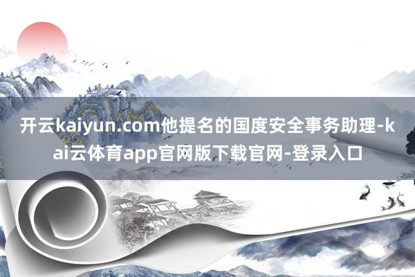 开云kaiyun.com他提名的国度安全事务助理-kai云体育app官网版下载官网-登录入口