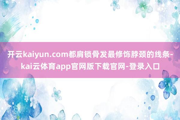 开云kaiyun.com都肩锁骨发最修饰脖颈的线条-kai云体育app官网版下载官网-登录入口