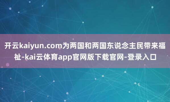 开云kaiyun.com为两国和两国东说念主民带来福祉-kai云体育app官网版下载官网-登录入口
