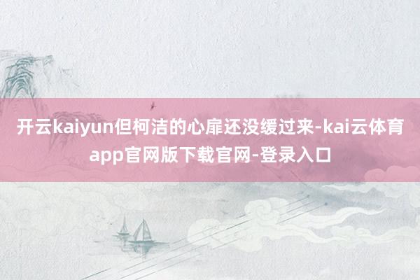 开云kaiyun但柯洁的心扉还没缓过来-kai云体育app官网版下载官网-登录入口