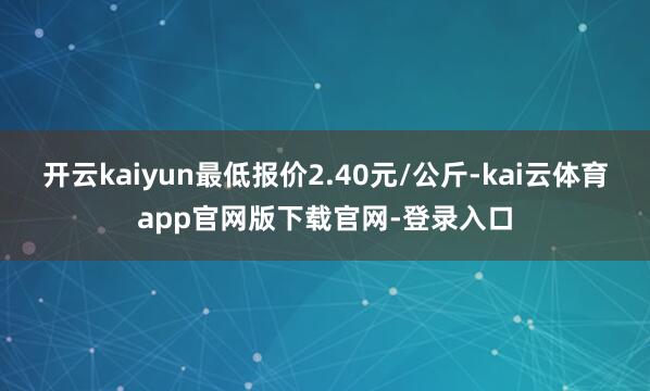 开云kaiyun最低报价2.40元/公斤-kai云体育app官网版下载官网-登录入口