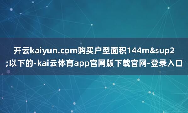 开云kaiyun.com购买户型面积144m&sup2;以下的-kai云体育app官网版下载官网-登录入口