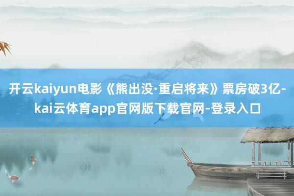 开云kaiyun电影《熊出没·重启将来》票房破3亿-kai云体育app官网版下载官网-登录入口
