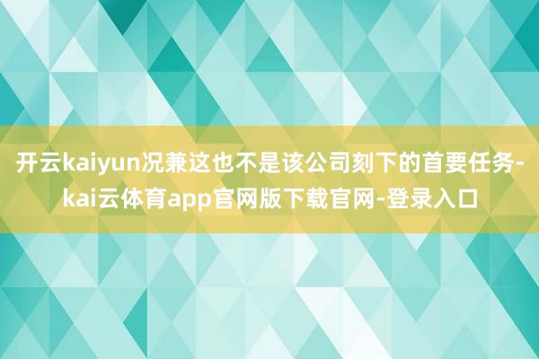 开云kaiyun况兼这也不是该公司刻下的首要任务-kai云体育app官网版下载官网-登录入口