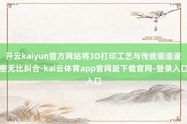 开云kaiyun官方网站将3D打印工艺与传统锻造邃密无比纠合-kai云体育app官网版下载官网-登录入口