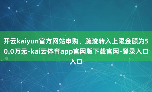 开云kaiyun官方网站申购、疏浚转入上限金额为50.0万元-kai云体育app官网版下载官网-登录入口