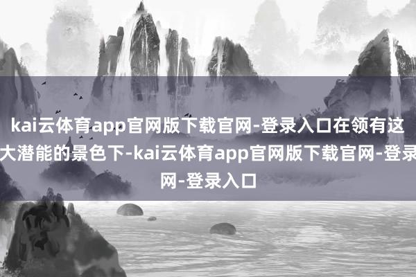 kai云体育app官网版下载官网-登录入口在领有这般重大潜能的景色下-kai云体育app官网版下载官网-登录入口