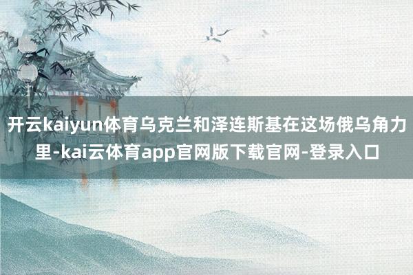 开云kaiyun体育乌克兰和泽连斯基在这场俄乌角力里-kai云体育app官网版下载官网-登录入口