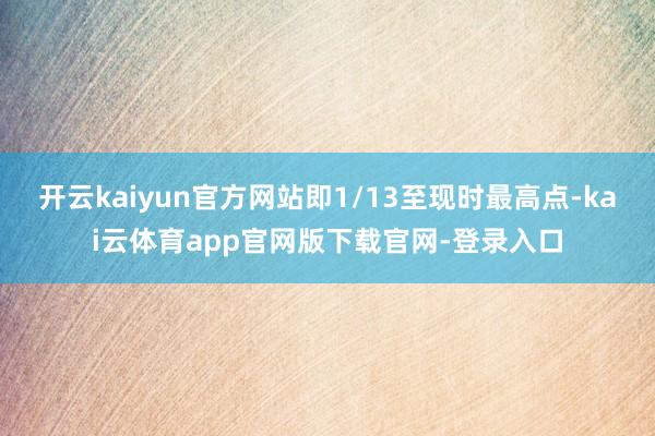 开云kaiyun官方网站即1/13至现时最高点-kai云体育app官网版下载官网-登录入口