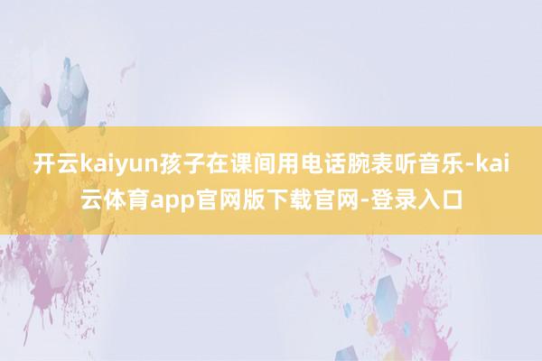 开云kaiyun孩子在课间用电话腕表听音乐-kai云体育app官网版下载官网-登录入口