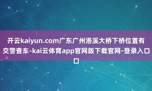 开云kaiyun.com广东广州洛溪大桥下桥位置有交警查车-kai云体育app官网版下载官网-登录入口