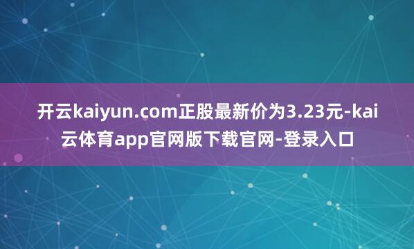 开云kaiyun.com正股最新价为3.23元-kai云体育app官网版下载官网-登录入口