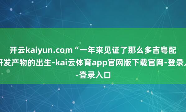 开云kaiyun.com“一年来见证了那么多吉粤配合研发产物的出生-kai云体育app官网版下载官网-登录入口