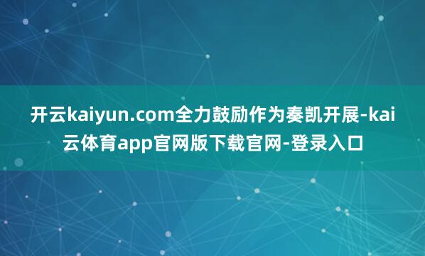 开云kaiyun.com全力鼓励作为奏凯开展-kai云体育app官网版下载官网-登录入口