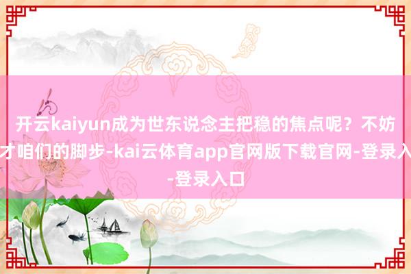 开云kaiyun成为世东说念主把稳的焦点呢？不妨奴才咱们的脚步-kai云体育app官网版下载官网-登录入口