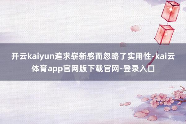 开云kaiyun追求崭新感而忽略了实用性-kai云体育app官网版下载官网-登录入口