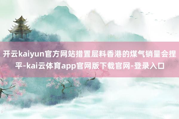 开云kaiyun官方网站措置层料香港的煤气销量会捏平-kai云体育app官网版下载官网-登录入口