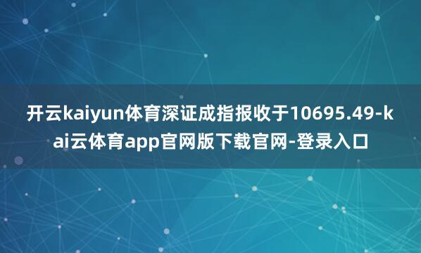 开云kaiyun体育深证成指报收于10695.49-kai云体育app官网版下载官网-登录入口