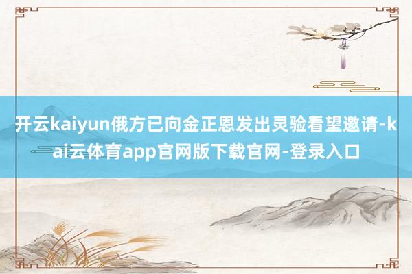 开云kaiyun俄方已向金正恩发出灵验看望邀请-kai云体育app官网版下载官网-登录入口