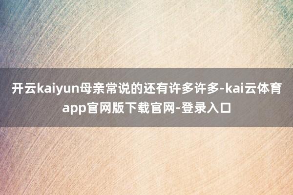 开云kaiyun母亲常说的还有许多许多-kai云体育app官网版下载官网-登录入口