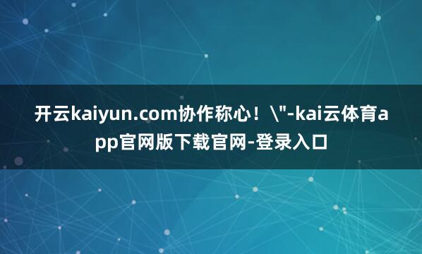 开云kaiyun.com协作称心！