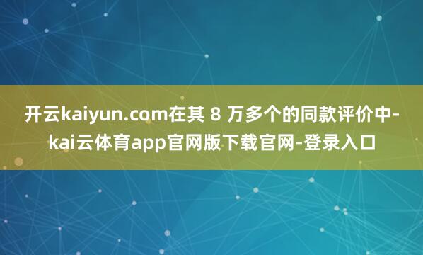 开云kaiyun.com在其 8 万多个的同款评价中-kai云体育app官网版下载官网-登录入口
