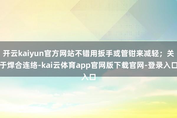 开云kaiyun官方网站不错用扳手或管钳来减轻；关于焊合连络-kai云体育app官网版下载官网-登录入口