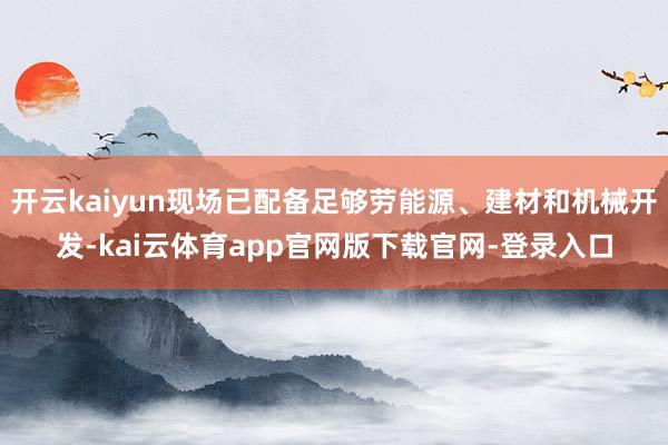 开云kaiyun现场已配备足够劳能源、建材和机械开发-kai云体育app官网版下载官网-登录入口