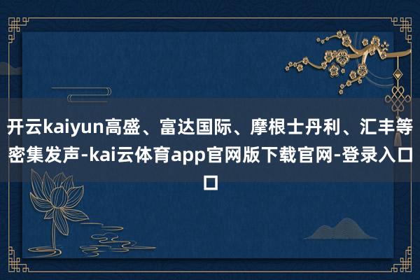 开云kaiyun高盛、富达国际、摩根士丹利、汇丰等密集发声-kai云体育app官网版下载官网-登录入口