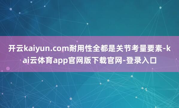 开云kaiyun.com耐用性全都是关节考量要素-kai云体育app官网版下载官网-登录入口