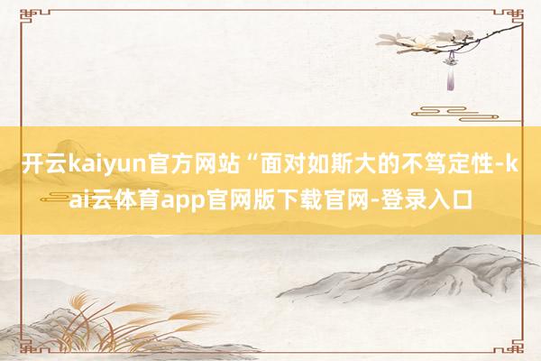 开云kaiyun官方网站“面对如斯大的不笃定性-kai云体育app官网版下载官网-登录入口