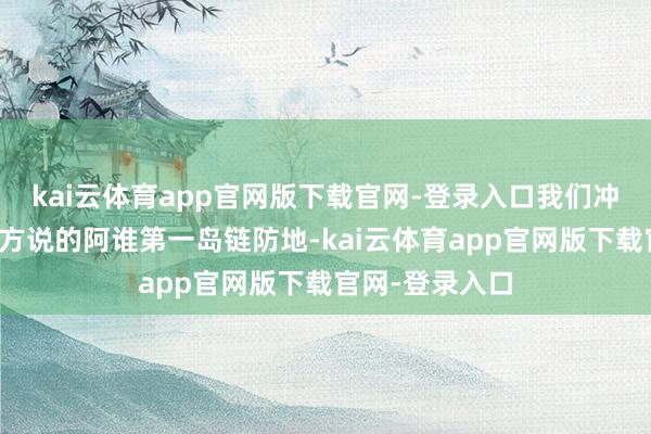 kai云体育app官网版下载官网-登录入口我们冲破了好意思西方说的阿谁第一岛链防地-kai云体育app官网版下载官网-登录入口