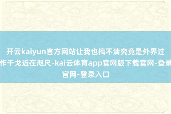 开云kaiyun官方网站让我也搞不清究竟是外界过度炒作干戈近在咫尺-kai云体育app官网版下载官网-登录入口
