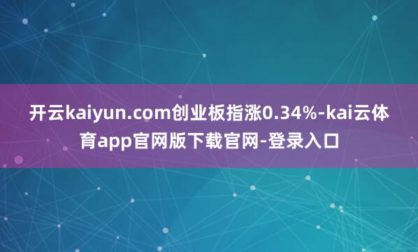 开云kaiyun.com创业板指涨0.34%-kai云体育app官网版下载官网-登录入口