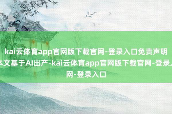 kai云体育app官网版下载官网-登录入口免责声明：本文基于AI出产-kai云体育app官网版下载官网-登录入口