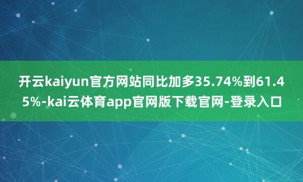 开云kaiyun官方网站同比加多35.74%到61.45%-kai云体育app官网版下载官网-登录入口