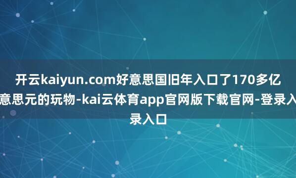 开云kaiyun.com好意思国旧年入口了170多亿好意思元的玩物-kai云体育app官网版下载官网-登录入口