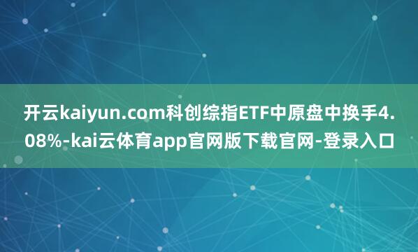 开云kaiyun.com科创综指ETF中原盘中换手4.08%-kai云体育app官网版下载官网-登录入口