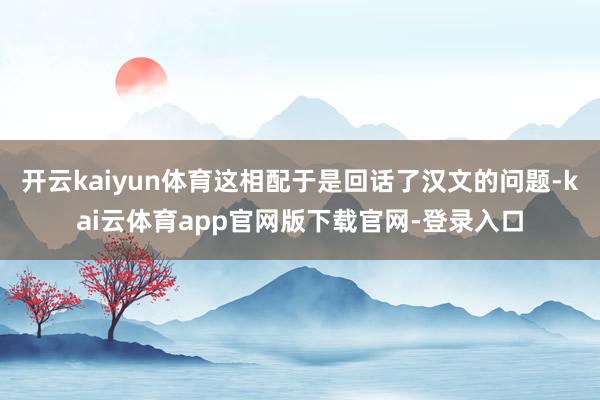 开云kaiyun体育这相配于是回话了汉文的问题-kai云体育app官网版下载官网-登录入口