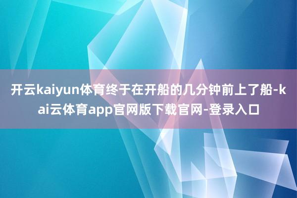 开云kaiyun体育终于在开船的几分钟前上了船-kai云体育app官网版下载官网-登录入口