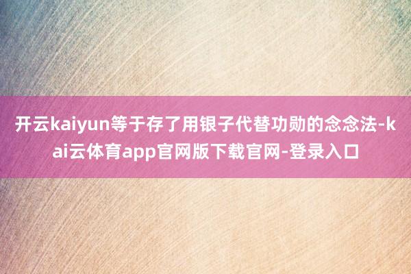 开云kaiyun等于存了用银子代替功勋的念念法-kai云体育app官网版下载官网-登录入口