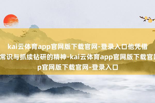kai云体育app官网版下载官网-登录入口他凭借塌实的专科常识与抓续钻研的精神-kai云体育app官网版下载官网-登录入口