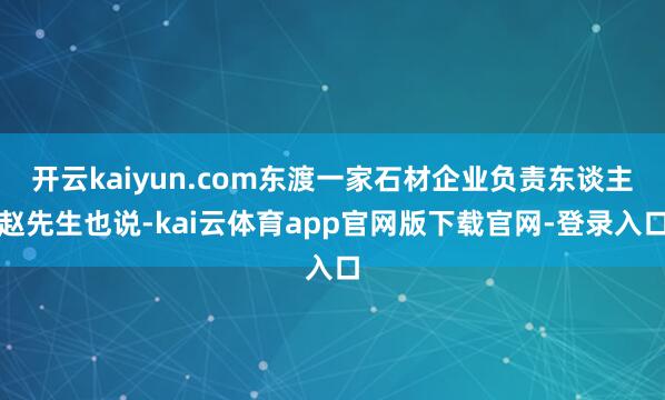 开云kaiyun.com东渡一家石材企业负责东谈主赵先生也说-kai云体育app官网版下载官网-登录入口