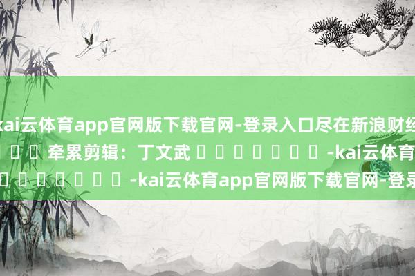 kai云体育app官网版下载官网-登录入口尽在新浪财经APP            						牵累剪辑：丁文武 							-kai云体育app官网版下载官网-登录入口