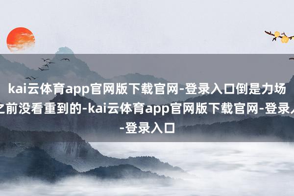 kai云体育app官网版下载官网-登录入口倒是力场君之前没看重到的-kai云体育app官网版下载官网-登录入口
