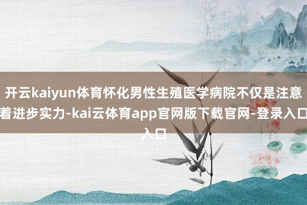 开云kaiyun体育怀化男性生殖医学病院不仅是注意着进步实力-kai云体育app官网版下载官网-登录入口