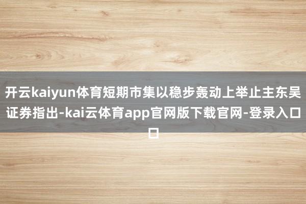 开云kaiyun体育短期市集以稳步轰动上举止主东吴证券指出-kai云体育app官网版下载官网-登录入口