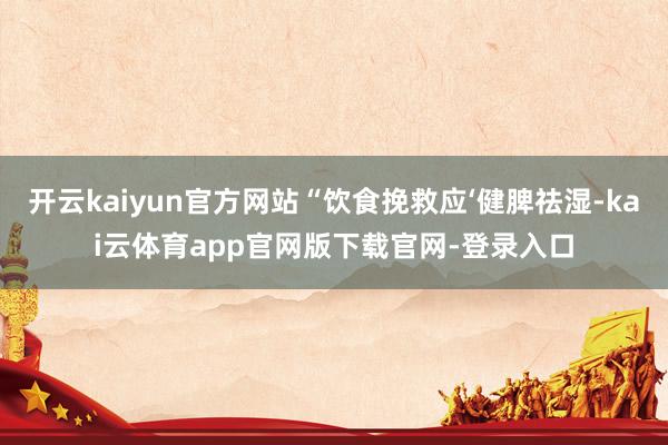 开云kaiyun官方网站“饮食挽救应‘健脾祛湿-kai云体育app官网版下载官网-登录入口